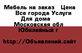 Мебель на заказ › Цена ­ 0 - Все города Услуги » Для дома   . Московская обл.,Юбилейный г.